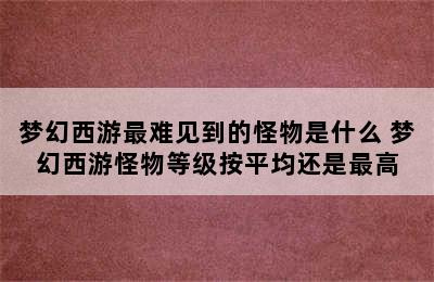 梦幻西游最难见到的怪物是什么 梦幻西游怪物等级按平均还是最高